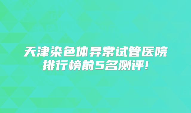 天津染色体异常试管医院排行榜前5名测评!