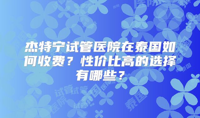 杰特宁试管医院在泰国如何收费?性价比高的选择有哪些?