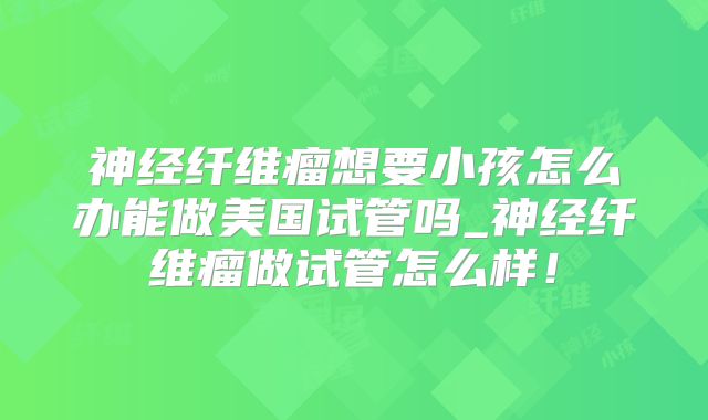 神经纤维瘤想要小孩怎么办能做美国试管吗_神经纤维瘤做试管怎么样！