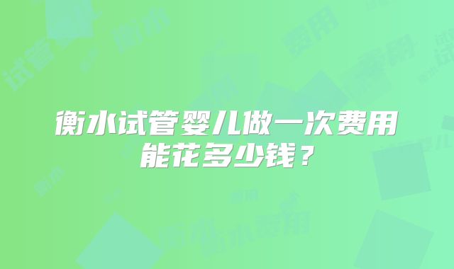 衡水试管婴儿做一次费用能花多少钱？