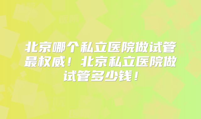 北京哪个私立医院做试管最权威!北京私立医院做试管多少钱!