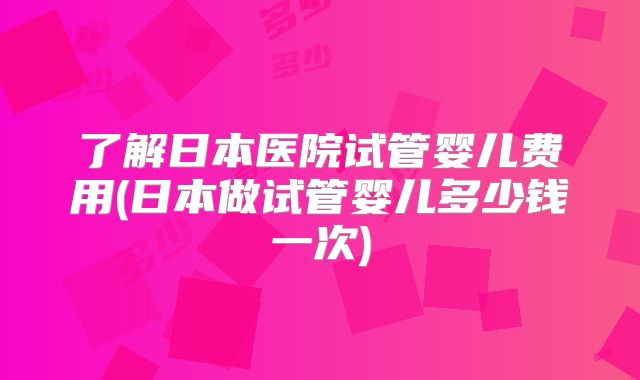了解日本医院试管婴儿费用(日本做试管婴儿多少钱一次)