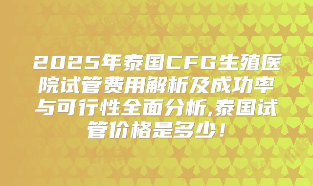 2025年泰国CFG生殖医院试管费用解析及成功率与可行性全面分析,泰国试管价格是多少！
