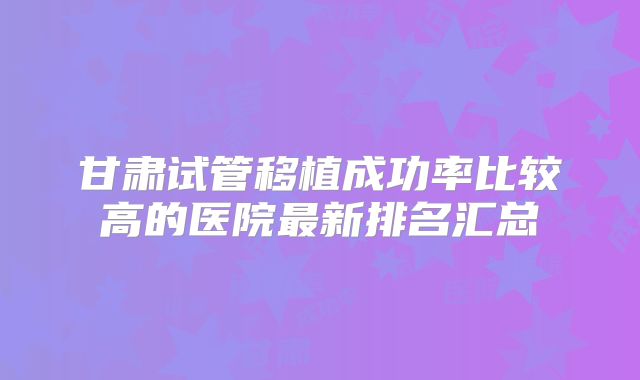 甘肃试管移植成功率比较高的医院最新排名汇总