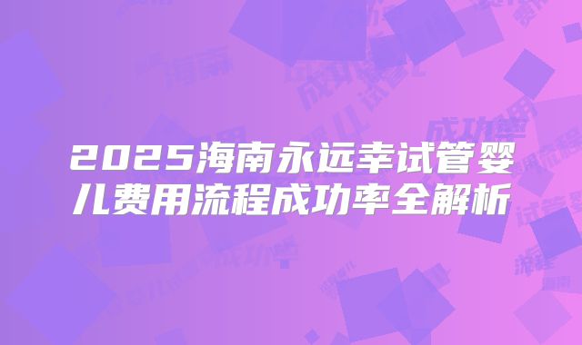 2025海南永远幸试管婴儿费用流程成功率全解析