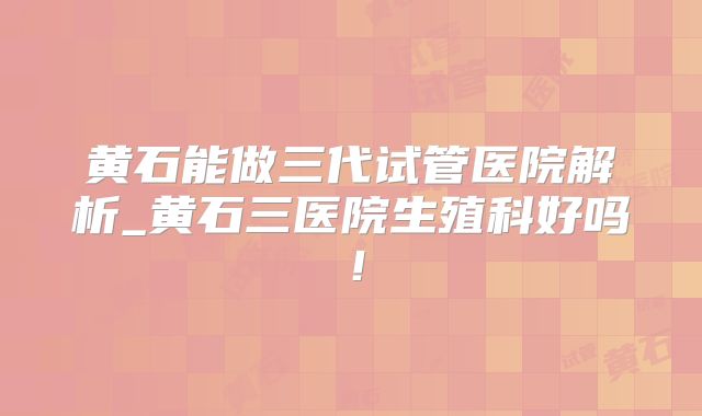 黄石能做三代试管医院解析_黄石三医院生殖科好吗！