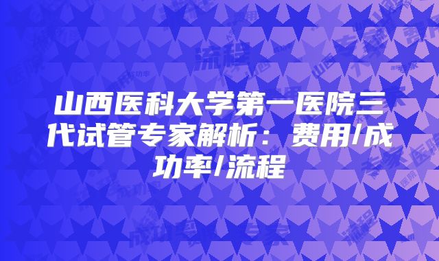 山西医科大学第一医院三代试管专家解析：费用/成功率/流程