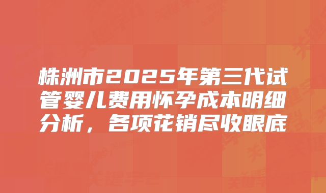 株洲市2025年第三代试管婴儿费用怀孕成本明细分析，各项花销尽收眼底