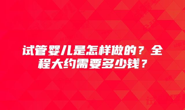 试管婴儿是怎样做的？全程大约需要多少钱？
