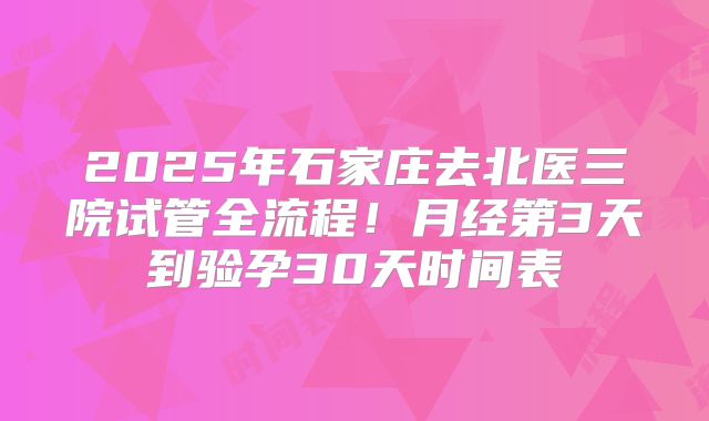2025年石家庄去北医三院试管全流程！月经第3天到验孕30天时间表