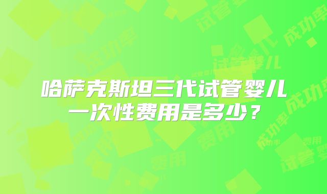 哈萨克斯坦三代试管婴儿一次性费用是多少？