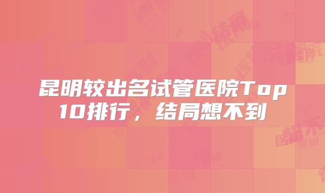 昆明较出名试管医院Top10排行,结局想不到