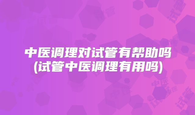 中医调理对试管有帮助吗(试管中医调理有用吗)