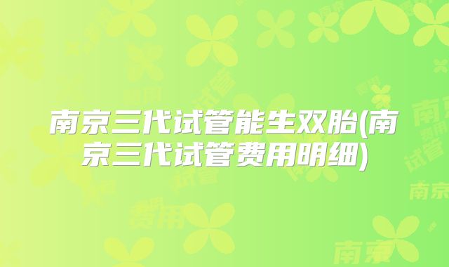 南京三代试管能生双胎(南京三代试管费用明细)