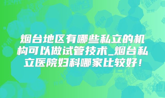 烟台地区有哪些私立的机构可以做试管技术_烟台私立医院妇科哪家比较好！