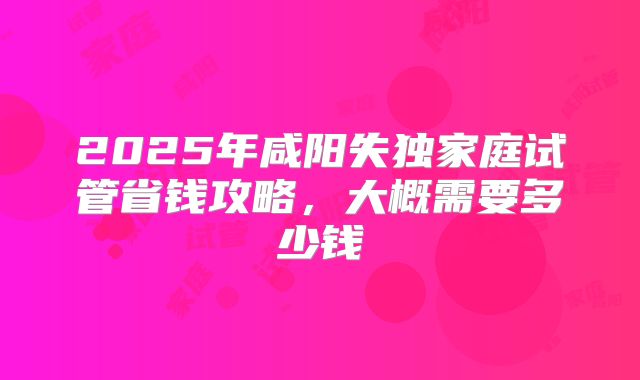 2025年咸阳失独家庭试管省钱攻略，大概需要多少钱