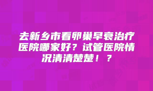 去新乡市看卵巢早衰治疗医院哪家好？试管医院情况清清楚楚！？