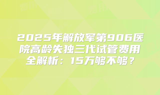 2025年解放军第906医院高龄失独三代试管费用全解析:15万够不够?