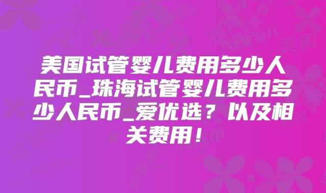 美国试管婴儿费用多少人民币_珠海试管婴儿费用多少人民币_爱优选？以及相关费用！