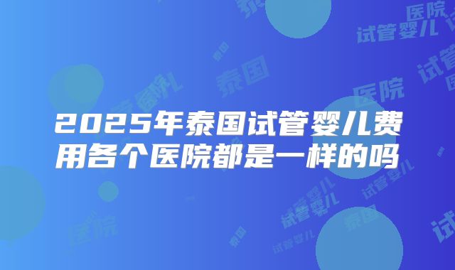 2025年泰国试管婴儿费用各个医院都是一样的吗