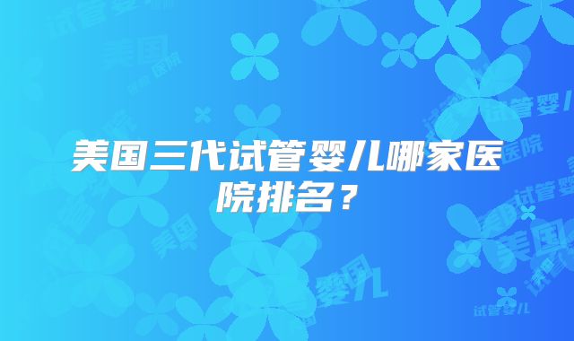 美国三代试管婴儿哪家医院排名?
