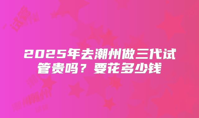2025年去潮州做三代试管贵吗？要花多少钱