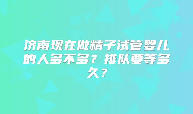 济南现在做精子试管婴儿的人多不多？排队要等多久？