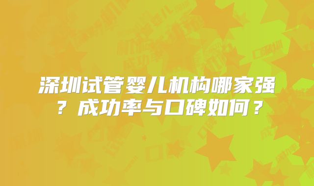 深圳试管婴儿机构哪家强？成功率与口碑如何？
