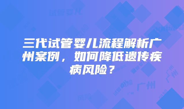 三代试管婴儿流程解析广州案例，如何降低遗传疾病风险？