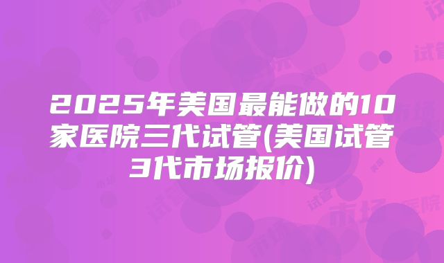 2025年美国最能做的10家医院三代试管(美国试管3代市场报价)
