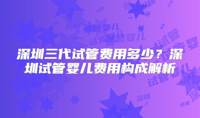 深圳三代试管费用多少?深圳试管婴儿费用构成解析