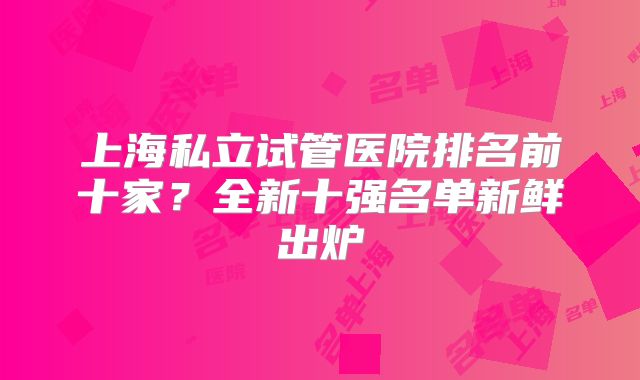 上海私立试管医院排名前十家？全新十强名单新鲜出炉
