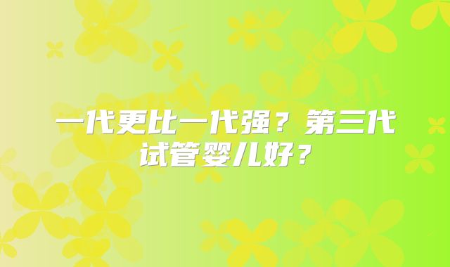 一代更比一代强？第三代试管婴儿好？