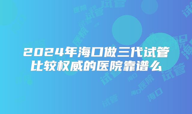2024年海口做三代试管比较权威的医院靠谱么