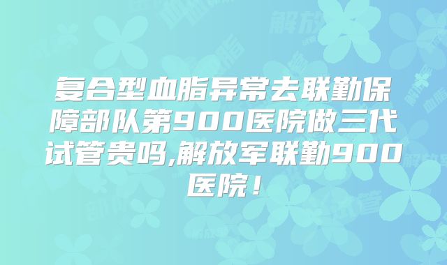 复合型血脂异常去联勤保障部队第900医院做三代试管贵吗,解放军联勤900医院！