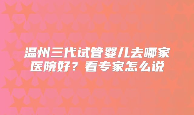 温州三代试管婴儿去哪家医院好？看专家怎么说