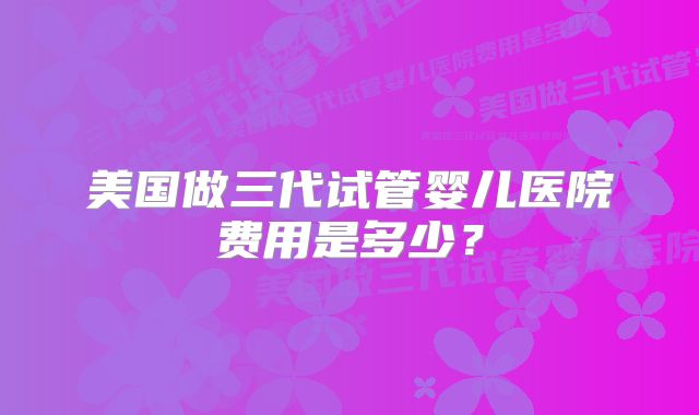 美国做三代试管婴儿医院费用是多少？