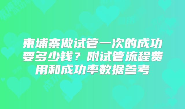 柬埔寨做试管一次的成功要多少钱？附试管流程费用和成功率数据参考
