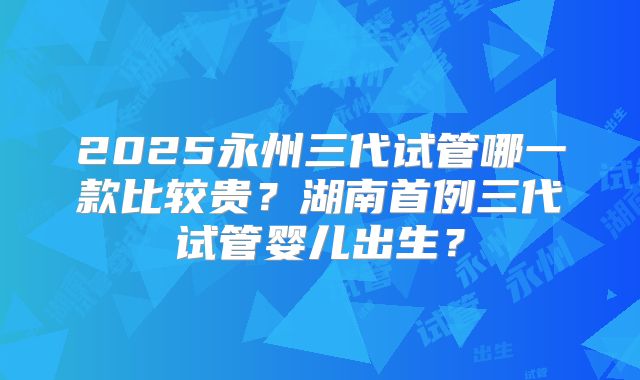 2025永州三代试管哪一款比较贵？湖南首例三代试管婴儿出生？