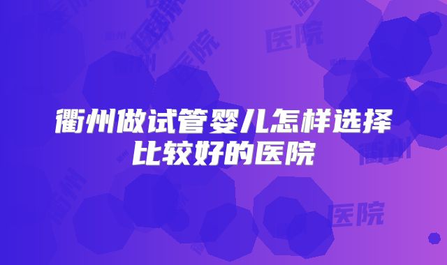 衢州做试管婴儿怎样选择比较好的医院