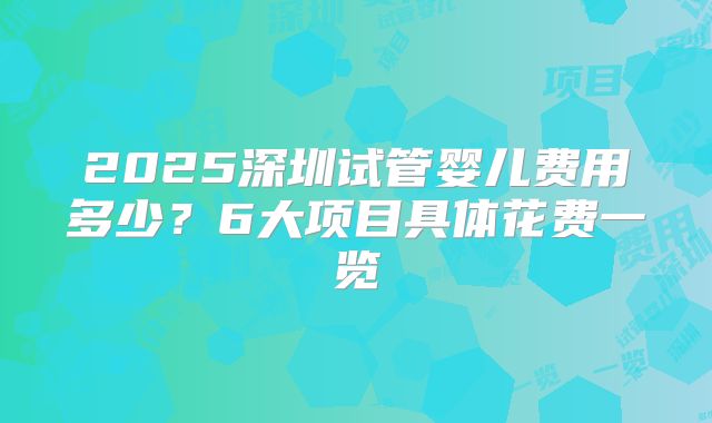 2025深圳试管婴儿费用多少？6大项目具体花费一览