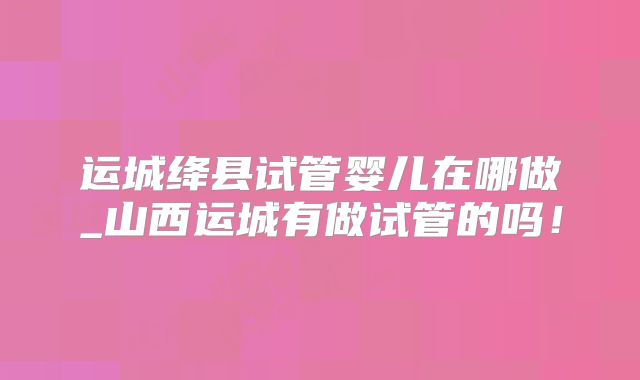 运城绛县试管婴儿在哪做_山西运城有做试管的吗！
