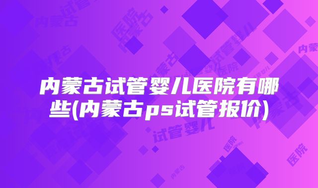 内蒙古试管婴儿医院有哪些(内蒙古ps试管报价)