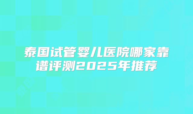 泰国试管婴儿医院哪家靠谱评测2025年推荐