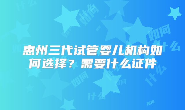 惠州三代试管婴儿机构如何选择？需要什么证件