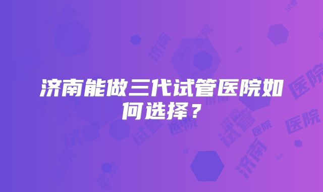 济南能做三代试管医院如何选择？