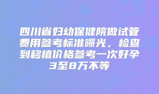 四川省妇幼保健院做试管费用参考标准曝光，检查到移植价格参考一次好孕3至8万不等