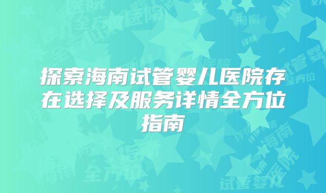 探索海南试管婴儿医院存在选择及服务详情全方位指南