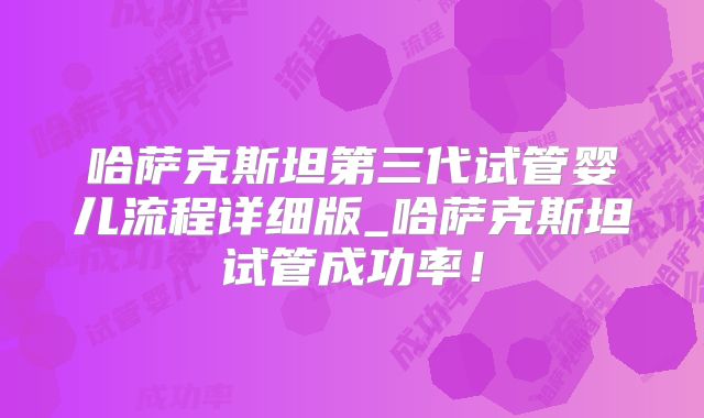 哈萨克斯坦第三代试管婴儿流程详细版_哈萨克斯坦试管成功率！