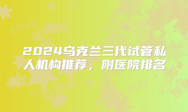 2024乌克兰三代试管私人机构推荐，附医院排名